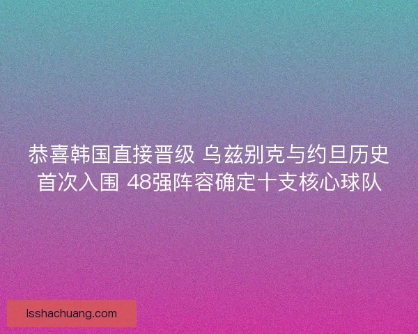 恭喜韩国直接晋级 乌兹别克与约旦历史首次入围 48强阵容确定十支核心球队