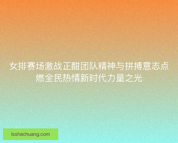 女排赛场激战正酣团队精神与拼搏意志点燃全民热情新时代力量之光